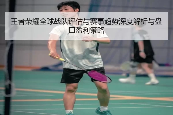 王者荣耀全球战队评估与赛事趋势深度解析与盘口盈利策略