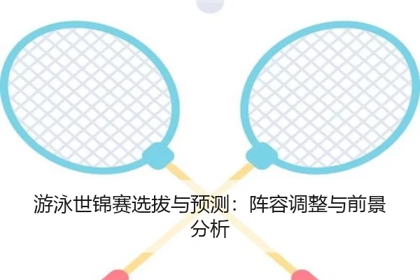 游泳世锦赛选拔与预测：阵容调整与前景分析